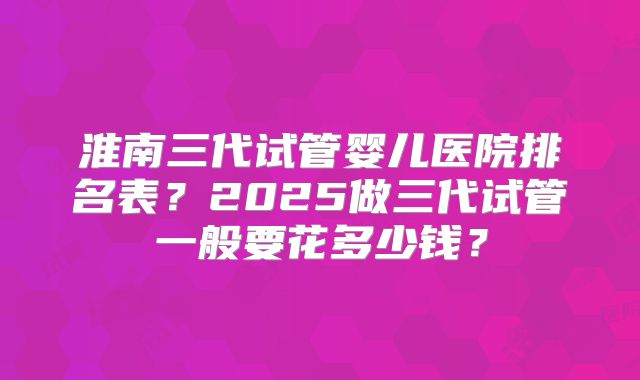 淮南三代试管婴儿医院排名表？2025做三代试管一般要花多少钱？
