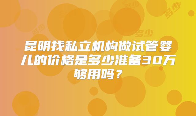 昆明找私立机构做试管婴儿的价格是多少准备30万够用吗？