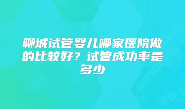 聊城试管婴儿哪家医院做的比较好？试管成功率是多少