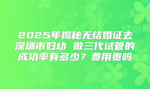 2025年揭秘无结婚证去深圳市妇幼 做三代试管的成功率有多少?费用贵吗