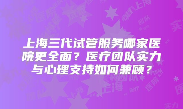 上海三代试管服务哪家医院更全面？医疗团队实力与心理支持如何兼顾？