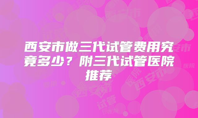 西安市做三代试管费用究竟多少?附三代试管医院推荐