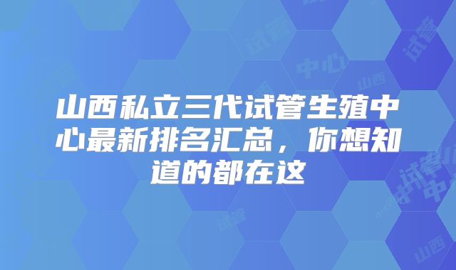 山西私立三代试管生殖中心最新排名汇总，你想知道的都在这