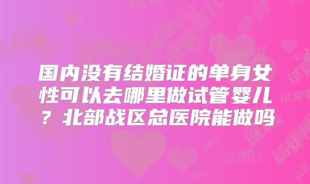 国内没有结婚证的单身女性可以去哪里做试管婴儿?北部战区总医院能做吗