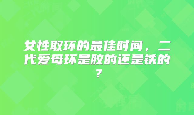 女性取环的最佳时间,二代爱母环是胶的还是铁的?