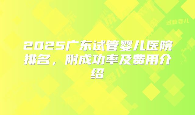 2025广东试管婴儿医院排名，附成功率及费用介绍