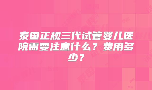 泰国正规三代试管婴儿医院需要注意什么？费用多少？