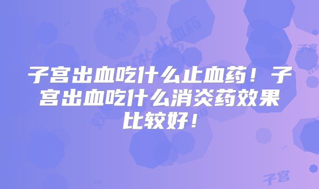 子宫出血吃什么止血药!子宫出血吃什么消炎药效果比较好!