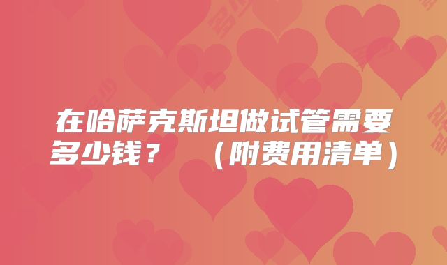 在哈萨克斯坦做试管需要多少钱？ （附费用清单）