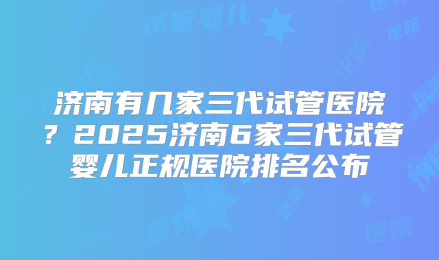 济南有几家三代试管医院？2025济南6家三代试管婴儿正规医院排名公布