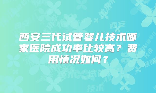 西安三代试管婴儿技术哪家医院成功率比较高？费用情况如何？