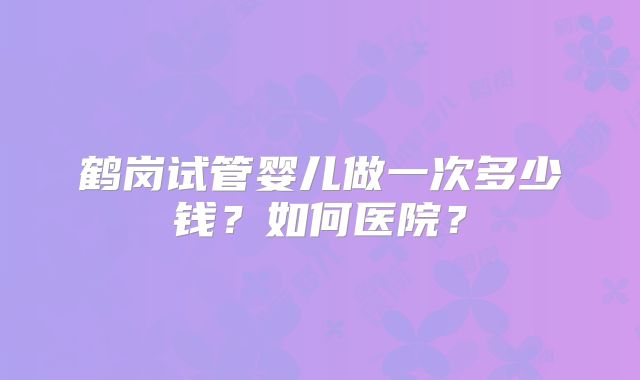 鹤岗试管婴儿做一次多少钱？如何医院？
