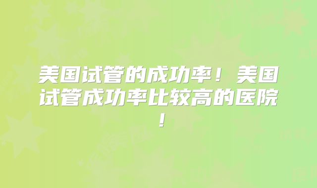 美国试管的成功率!美国试管成功率比较高的医院!