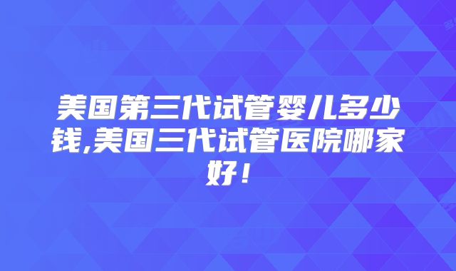 美国第三代试管婴儿多少钱,美国三代试管医院哪家好！