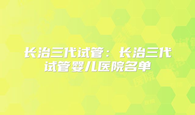 长治三代试管：长治三代试管婴儿医院名单