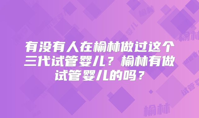 有没有人在榆林做过这个三代试管婴儿？榆林有做试管婴儿的吗？