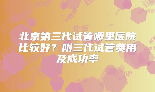 北京第三代试管哪里医院比较好？附三代试管费用及成功率