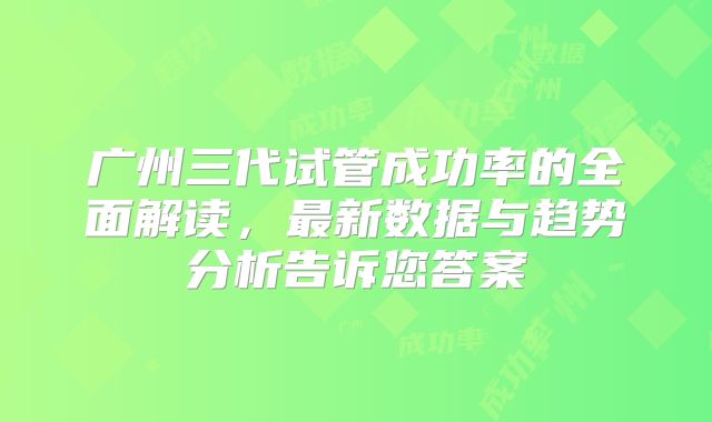 广州三代试管成功率的全面解读，最新数据与趋势分析告诉您答案