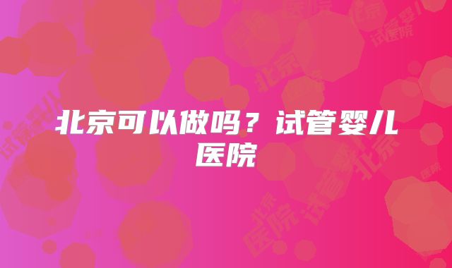 北京可以做吗？试管婴儿医院