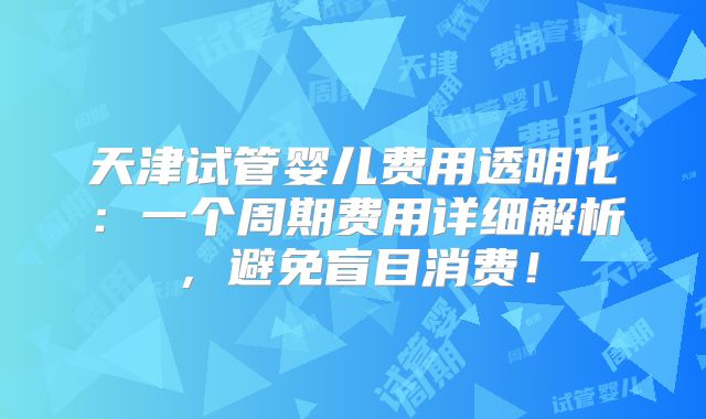 天津试管婴儿费用透明化：一个周期费用详细解析，避免盲目消费！