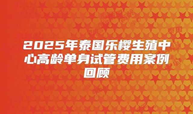 2025年泰国乐樱生殖中心高龄单身试管费用案例回顾