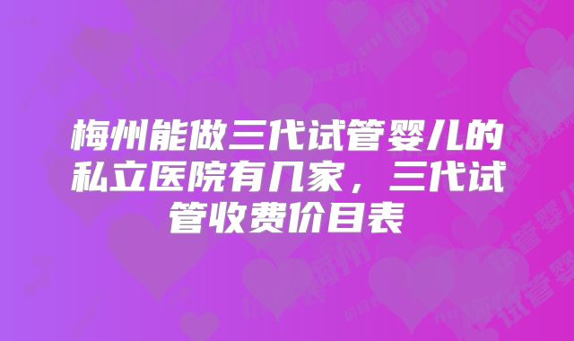 梅州能做三代试管婴儿的私立医院有几家，三代试管收费价目表