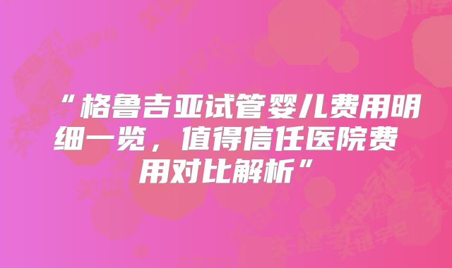 “格鲁吉亚试管婴儿费用明细一览，值得信任医院费用对比解析”