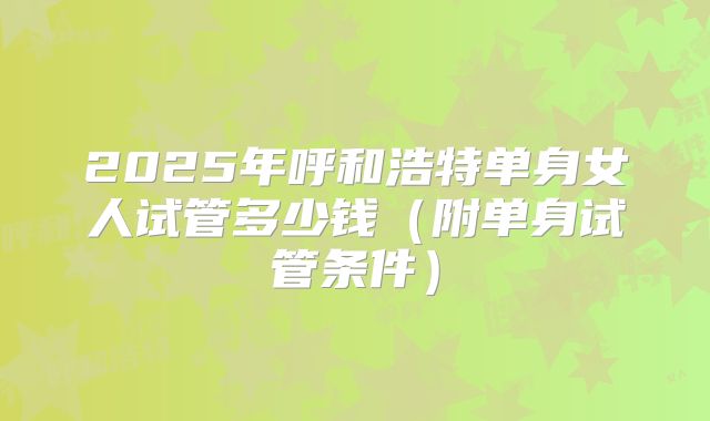 2025年呼和浩特单身女人试管多少钱（附单身试管条件）