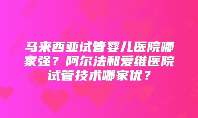 马来西亚试管婴儿医院哪家强？阿尔法和爱维医院试管技术哪家优？