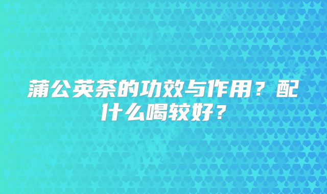 蒲公英茶的功效与作用？配什么喝较好？