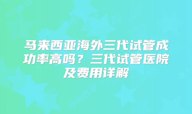 马来西亚海外三代试管成功率高吗？三代试管医院及费用详解