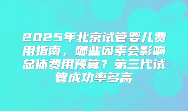 2025年北京试管婴儿费用指南，哪些因素会影响总体费用预算？第三代试管成功率多高