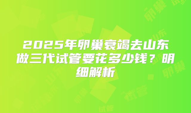 2025年卵巢衰竭去山东做三代试管要花多少钱？明细解析