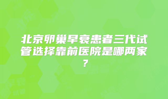 北京卵巢早衰患者三代试管选择靠前医院是哪两家？