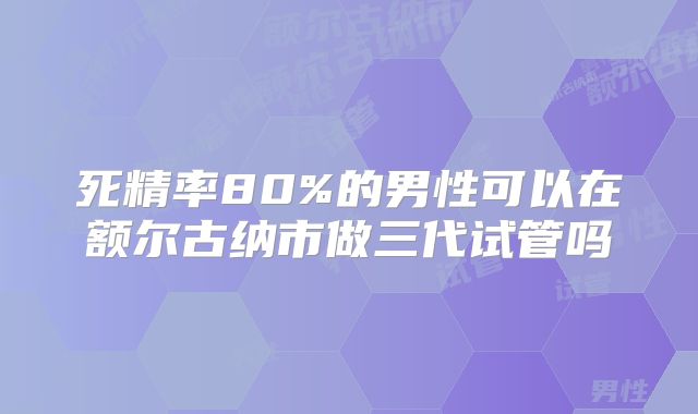 死精率80%的男性可以在额尔古纳市做三代试管吗