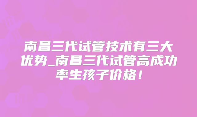 南昌三代试管技术有三大优势_南昌三代试管高成功率生孩子价格！