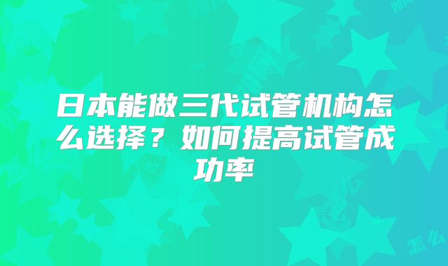 日本能做三代试管机构怎么选择？如何提高试管成功率