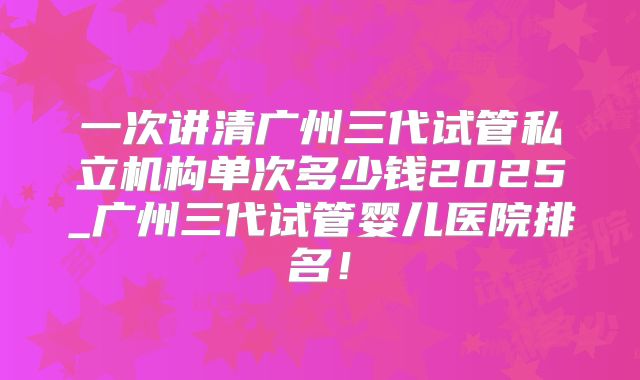一次讲清广州三代试管私立机构单次多少钱2025_广州三代试管婴儿医院排名！