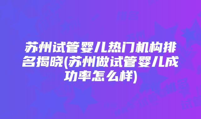 苏州试管婴儿热门机构排名揭晓(苏州做试管婴儿成功率怎么样)