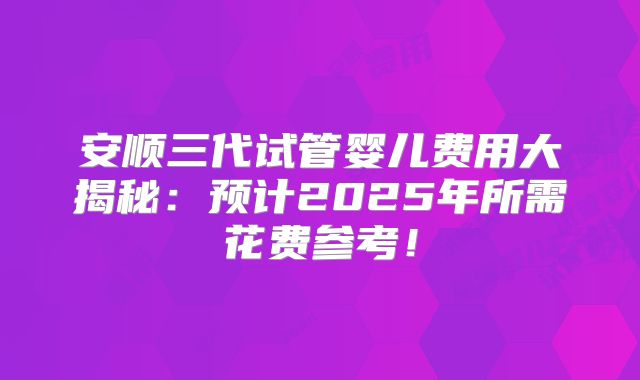 安顺三代试管婴儿费用大揭秘：预计2025年所需花费参考！