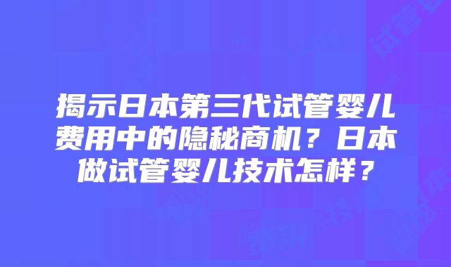 揭示日本第三代试管婴儿费用中的隐秘商机？日本做试管婴儿技术怎样？