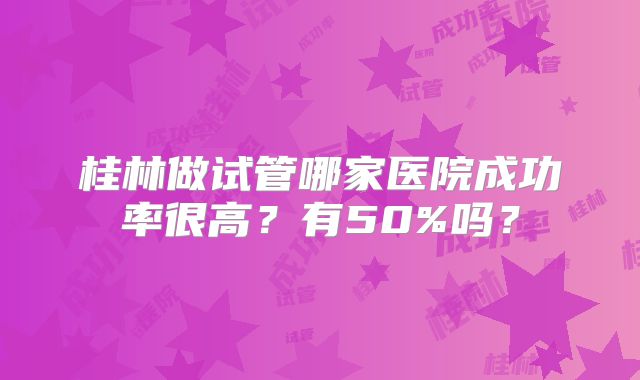 桂林做试管哪家医院成功率很高？有50%吗？