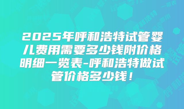 2025年呼和浩特试管婴儿费用需要多少钱附价格明细一览表-呼和浩特做试管价格多少钱!