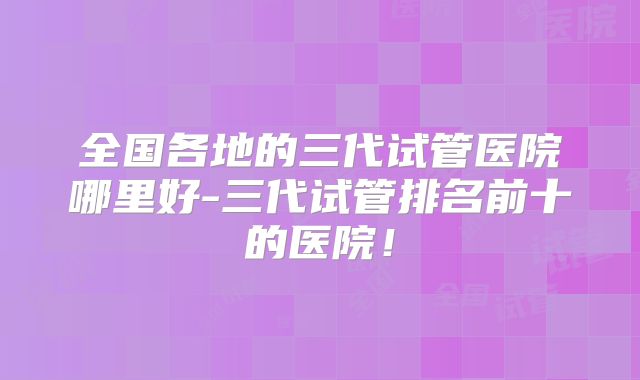 全国各地的三代试管医院哪里好-三代试管排名前十的医院!