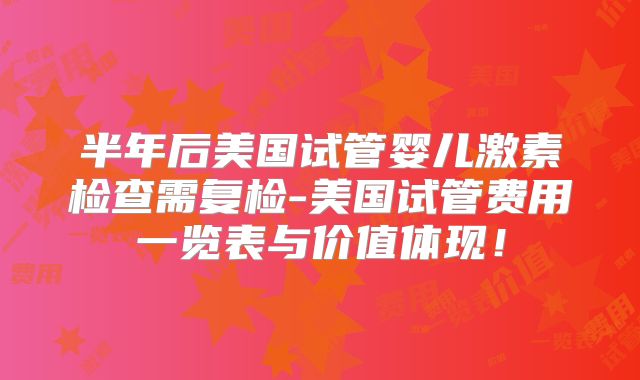 半年后美国试管婴儿激素检查需复检-美国试管费用一览表与价值体现！