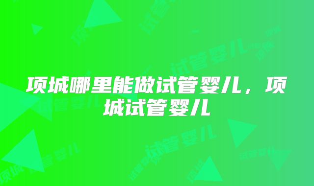 项城哪里能做试管婴儿，项城试管婴儿