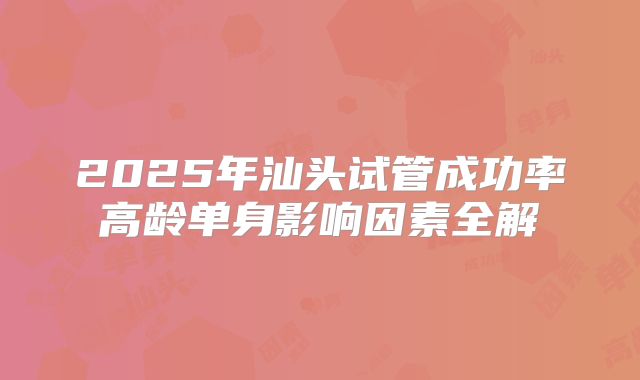 2025年汕头试管成功率高龄单身影响因素全解