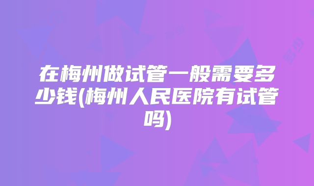 在梅州做试管一般需要多少钱(梅州人民医院有试管吗)