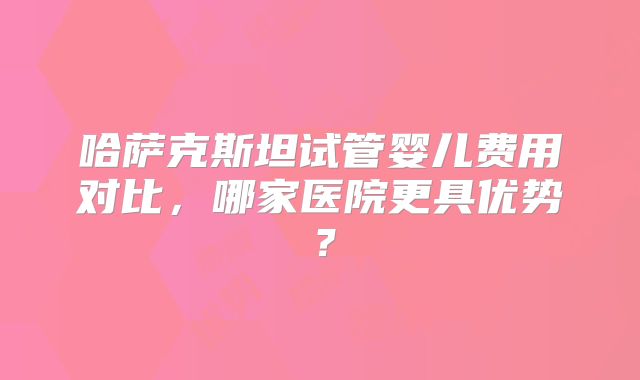 哈萨克斯坦试管婴儿费用对比，哪家医院更具优势？