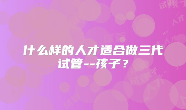 什么样的人才适合做三代试管--孩子？